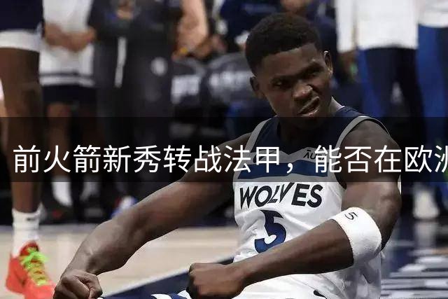 前火箭新秀转战法甲，能否在欧洲证明自己？