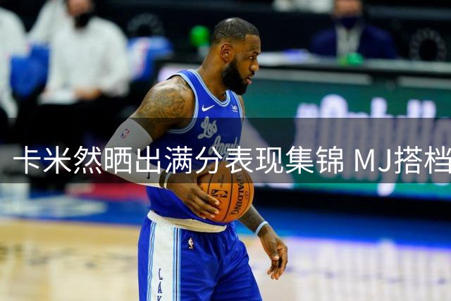 卡米然晒出满分表现集锦 MJ搭档沙漠兄弟迎战下一场