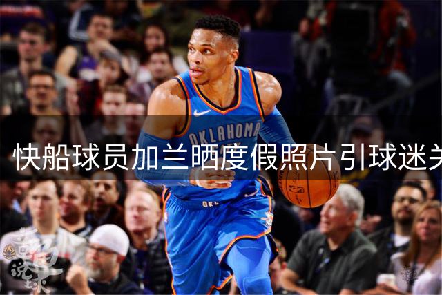 快船球员加兰晒度假照片引球迷关注