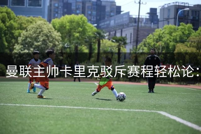 曼联主帅卡里克驳斥赛程轻松论：升班马之战绝非坦途