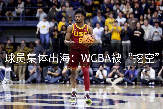 球员集体出海：WCBA被“挖空”背后 印证了中国女篮联赛核心价值