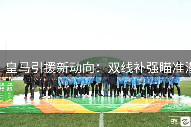 皇马引援新动向：双线补强瞄准潜力中场与中卫
