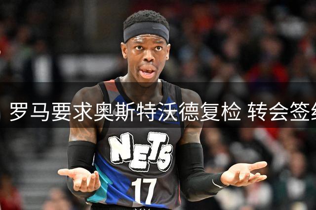 罗马要求奥斯特沃德复检 转会签约暂缓推进