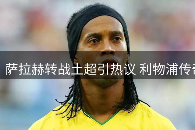 萨拉赫转战土超引热议 利物浦传奇为何选择特拉布宗？