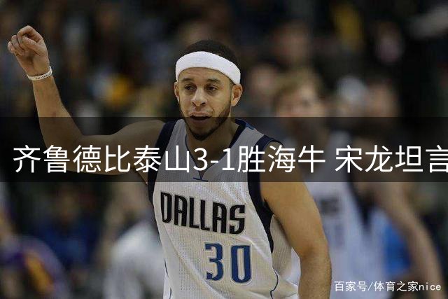 齐鲁德比泰山3-1胜海牛 宋龙坦言全队已尽全力